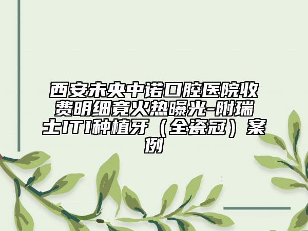 西安未央中诺口腔医院收费明细竟火热曝光-附瑞士ITI种植牙（全瓷冠）案例