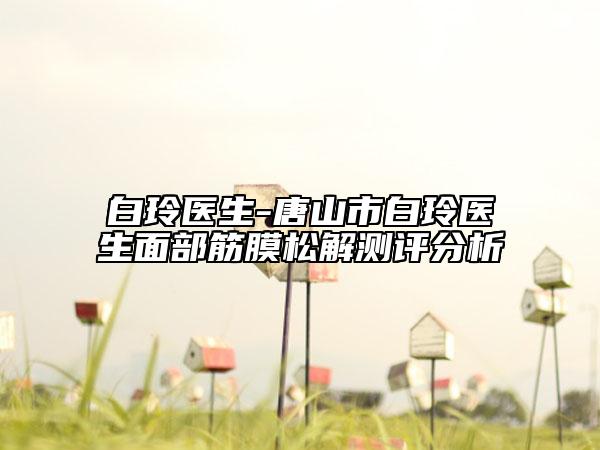 白玲医生-唐山市白玲医生面部筋膜松解测评分析