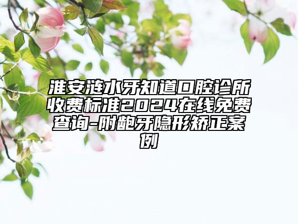 淮安涟水牙知道口腔诊所收费标准2024在线免费查询-附龅牙隐形矫正案例