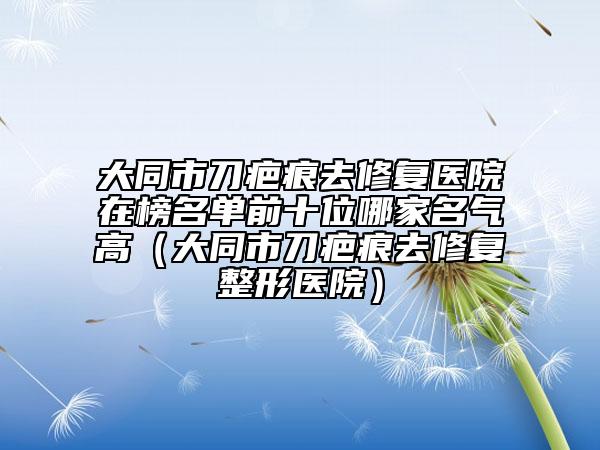 大同市刀疤痕去修复医院在榜名单前十位哪家名气高（大同市刀疤痕去修复整形医院）