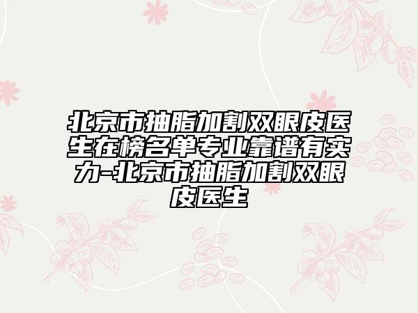 北京市抽脂加割双眼皮医生在榜名单专业靠谱有实力-北京市抽脂加割双眼皮医生