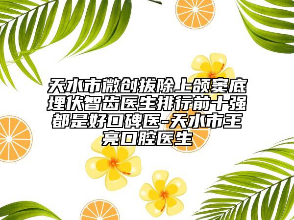 天水市微创拔除上颌窦底埋伏智齿医生排行前十强都是好口碑医-天水市王亮口腔医生