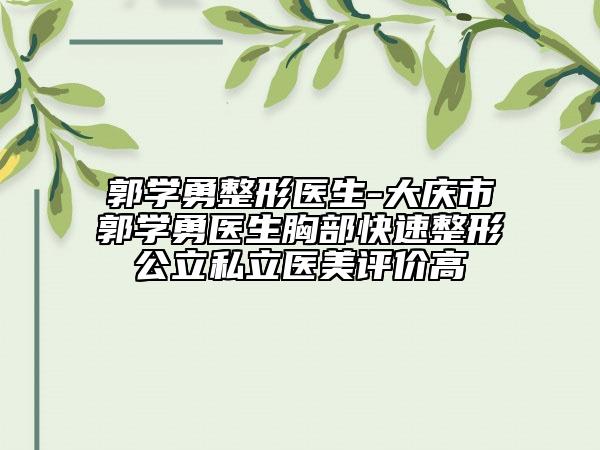 郭学勇整形医生-大庆市郭学勇医生胸部快速整形公立私立医美评价高