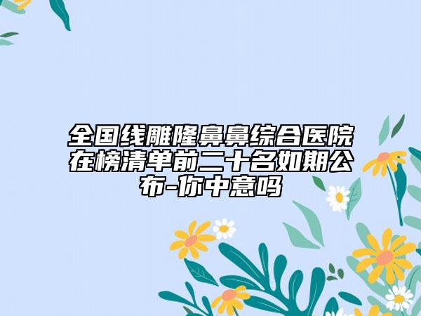 全国线雕隆鼻鼻综合医院在榜清单前二十名如期公布-你中意吗