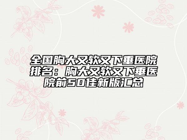 全国胸大又软又下垂医院排名：胸大又软又下垂医院前50佳新版汇总