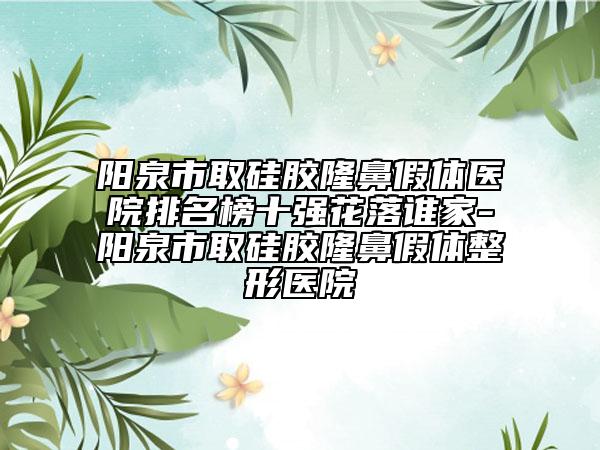 阳泉市取硅胶隆鼻假体医院排名榜十强花落谁家-阳泉市取硅胶隆鼻假体整形医院