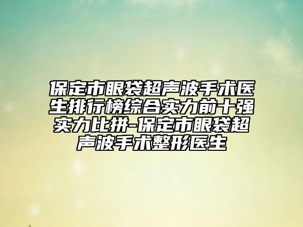 保定市眼袋超声波手术医生排行榜综合实力前十强实力比拼-保定市眼袋超声波手术整形医生