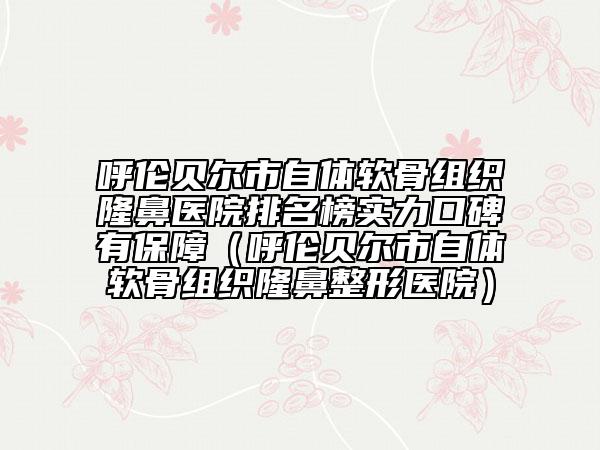 呼伦贝尔市自体软骨组织隆鼻医院排名榜实力口碑有保障（呼伦贝尔市自体软骨组织隆鼻整形医院）