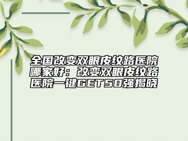 全国改变双眼皮纹路医院哪家好：改变双眼皮纹路医院一键GET50强揭晓