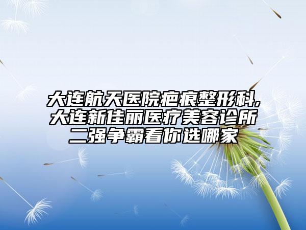 大连航天医院疤痕整形科,大连新佳丽医疗美容诊所二强争霸看你选哪家