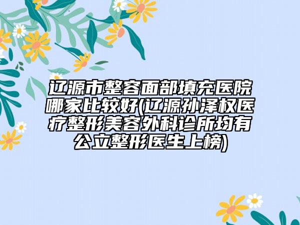 辽源市整容面部填充医院哪家比较好(辽源孙泽权医疗整形美容外科诊所均有公立整形医生上榜)