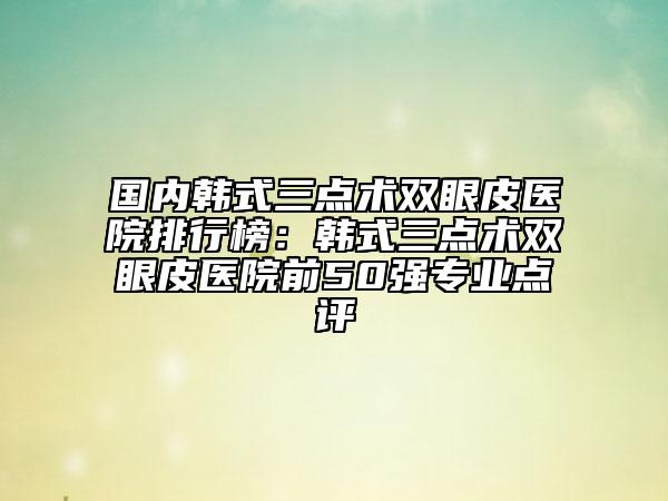 国内韩式三点术双眼皮医院排行榜：韩式三点术双眼皮医院前50强专业点评