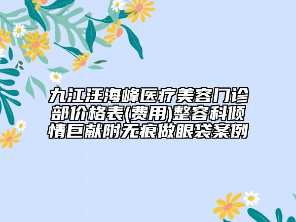 九江汪海峰医疗美容门诊部价格表(费用)整容科倾情巨献附无痕做眼袋案例