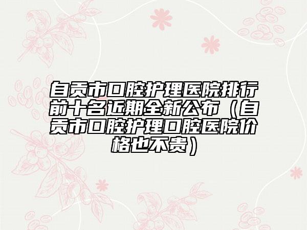 自贡市口腔护理医院排行前十名近期全新公布（自贡市口腔护理口腔医院价格也不贵）