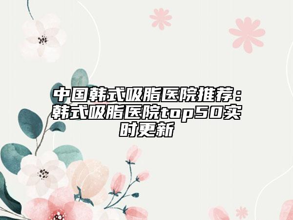 中国韩式吸脂医院推荐：韩式吸脂医院top50实时更新