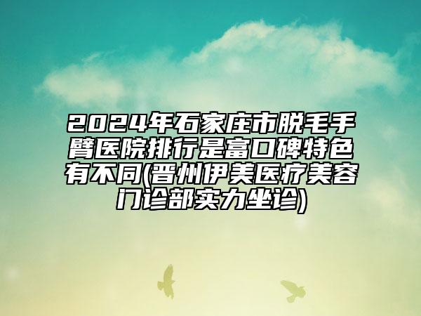 2024年石家庄市脱毛手臂医院排行是富口碑特色有不同(晋州伊美医疗美容门诊部实力坐诊)