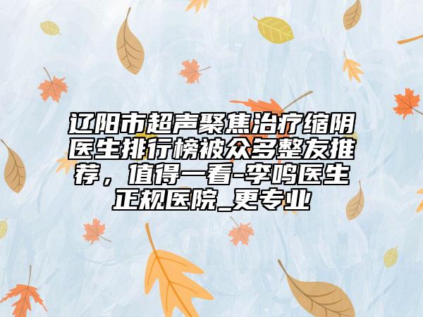 辽阳市超声聚焦治疗缩阴医生排行榜被众多整友推荐，值得一看-李鸣医生正规医院_更专业