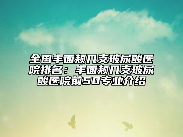 全国丰面颊几支玻尿酸医院排名：丰面颊几支玻尿酸医院前50专业介绍