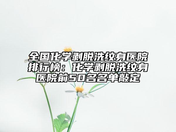 全国化学剥脱洗纹身医院排行榜：化学剥脱洗纹身医院前50名名单敲定