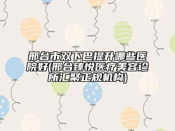 邢台市双下巴提升哪些医院好(邢台臻悦医疗美容诊所汇聚正规机构)