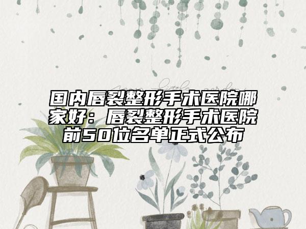 国内唇裂整形手术医院哪家好：唇裂整形手术医院前50位名单正式公布