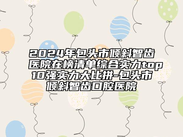 2024年包头市倾斜智齿医院在榜清单综合实力top10强实力大比拼-包头市倾斜智齿口腔医院