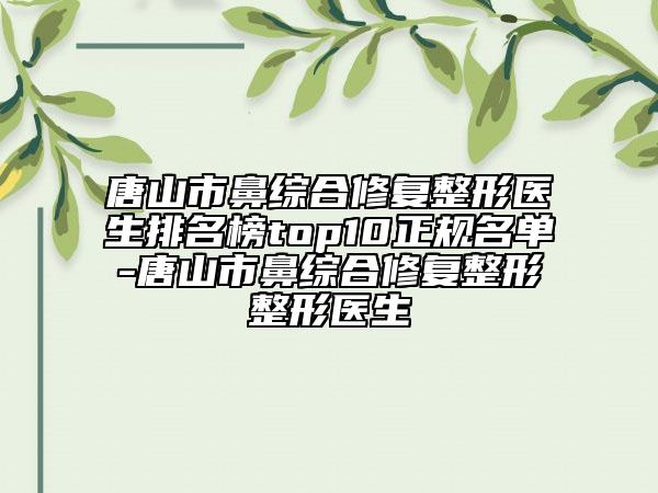 唐山市鼻综合修复整形医生排名榜top10正规名单-唐山市鼻综合修复整形整形医生