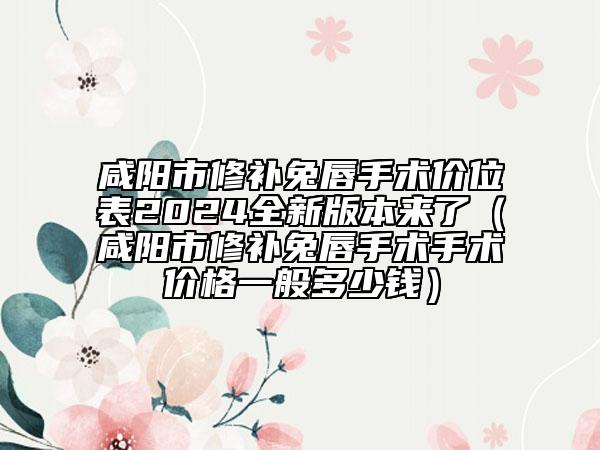 咸阳市修补兔唇手术价位表2024全新版本来了（咸阳市修补兔唇手术手术价格一般多少钱）