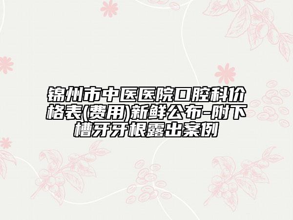 锦州市中医医院口腔科价格表(费用)新鲜公布-附下槽牙牙根露出案例