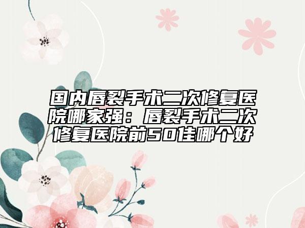 国内唇裂手术二次修复医院哪家强：唇裂手术二次修复医院前50佳哪个好