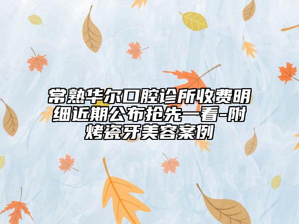 常熟华尔口腔诊所收费明细近期公布抢先一看-附烤瓷牙美容案例