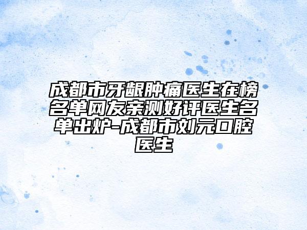 成都市牙龈肿痛医生在榜名单网友亲测好评医生名单出炉-成都市刘元口腔医生