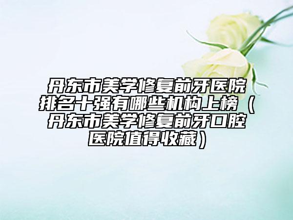 丹东市美学修复前牙医院排名十强有哪些机构上榜（丹东市美学修复前牙口腔医院值得收藏）