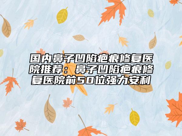 国内鼻子凹陷疤痕修复医院推荐：鼻子凹陷疤痕修复医院前50位强力安利