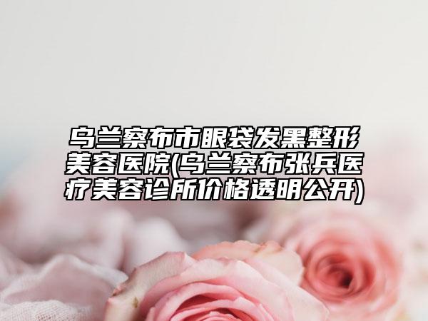 乌兰察布市眼袋发黑整形美容医院(乌兰察布张兵医疗美容诊所价格透明公开)