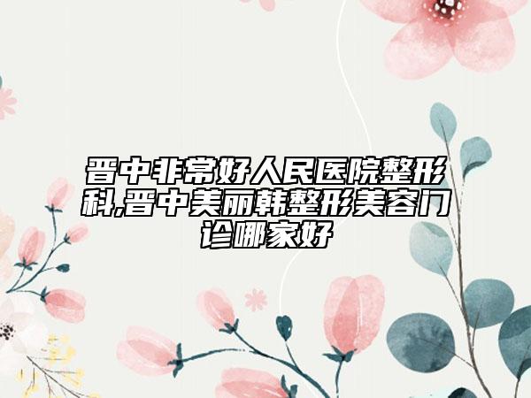 晋中非常好人民医院整形科,晋中美丽韩整形美容门诊哪家好