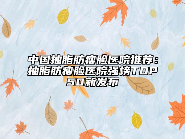 中国抽脂肪瘦脸医院推荐：抽脂肪瘦脸医院强榜TOP50新发布