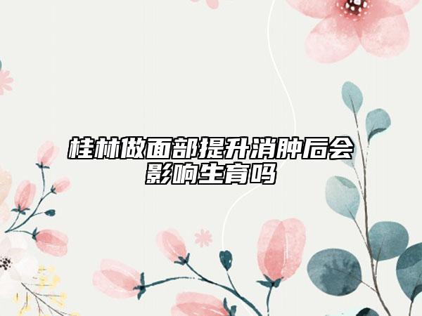 桂林做面部提升消肿后会影响生育吗