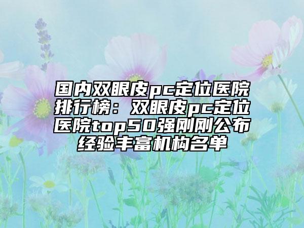 国内双眼皮pc定位医院排行榜：双眼皮pc定位医院top50强刚刚公布经验丰富机构名单