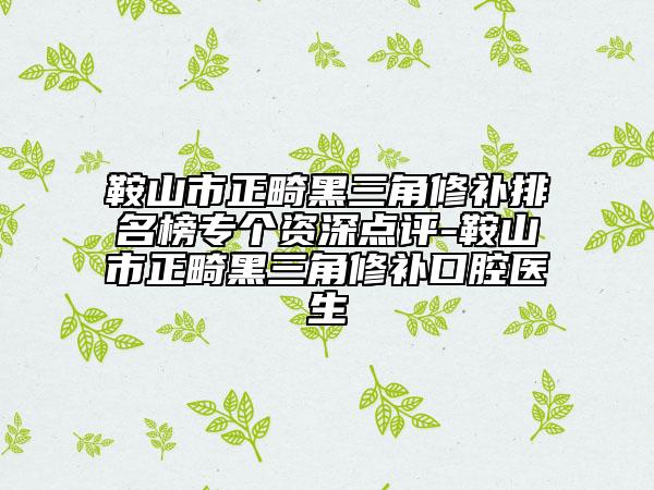 鞍山市正畸黑三角修补排名榜专个资深点评-鞍山市正畸黑三角修补口腔医生