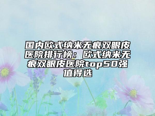 国内欧式纳米无痕双眼皮医院排行榜：欧式纳米无痕双眼皮医院top50强值得选