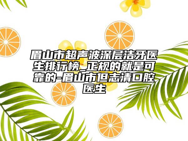 眉山市超声波深层洁牙医生排行榜_正规的就是可靠的-眉山市但志清口腔医生