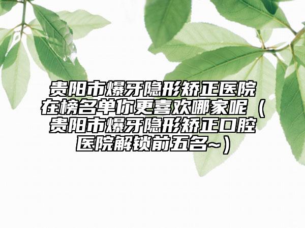 贵阳市爆牙隐形矫正医院在榜名单你更喜欢哪家呢（贵阳市爆牙隐形矫正口腔医院解锁前五名~）