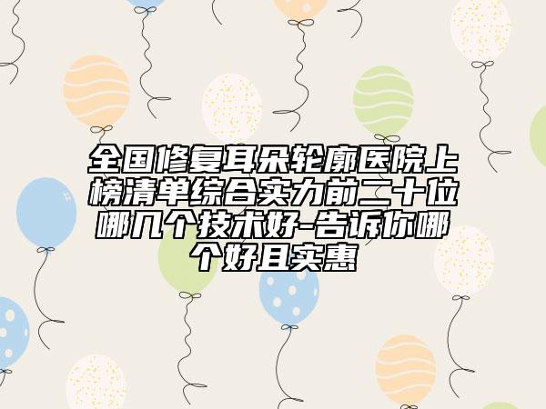 全国修复耳朵轮廓医院上榜清单综合实力前二十位哪几个技术好-告诉你哪个好且实惠