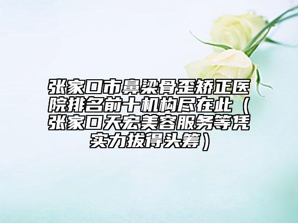 张家口市鼻梁骨歪矫正医院排名前十机构尽在此（张家口天宏美容服务等凭实力拔得头筹）