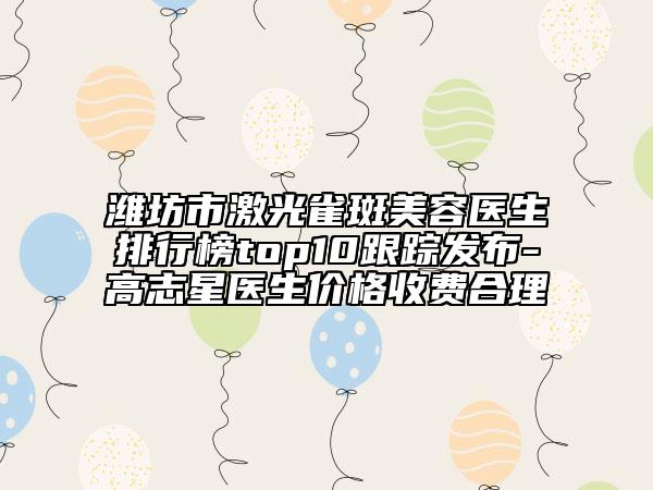 潍坊市激光雀斑美容医生排行榜top10跟踪发布-高志星医生价格收费合理