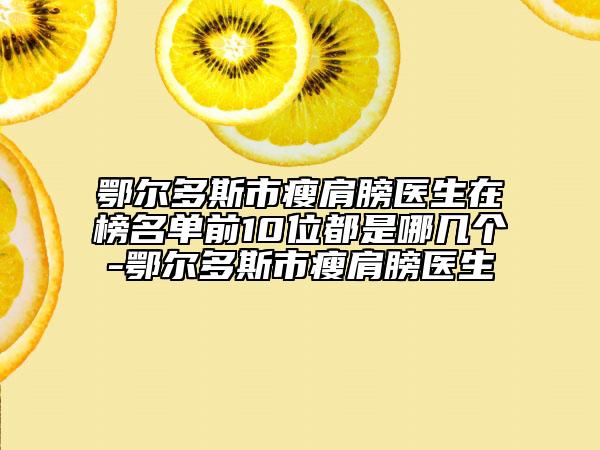 鄂尔多斯市瘦肩膀医生在榜名单前10位都是哪几个-鄂尔多斯市瘦肩膀医生