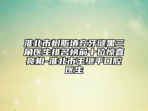 淮北市树脂填充牙缝黑三角医生排名榜前十位惊喜亮相-淮北市王继平口腔医生