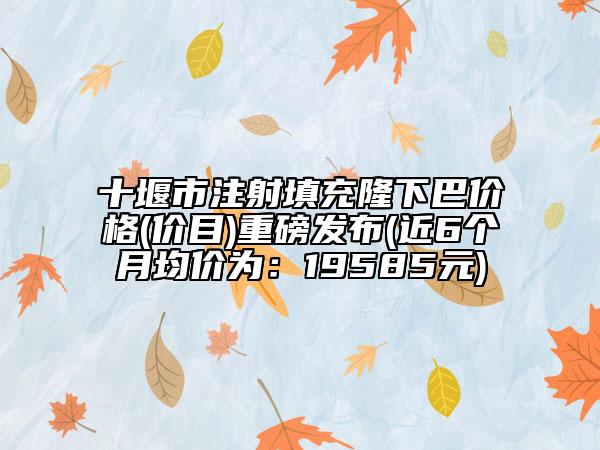 十堰市注射填充隆下巴价格(价目)重磅发布(近6个月均价为：19585元)