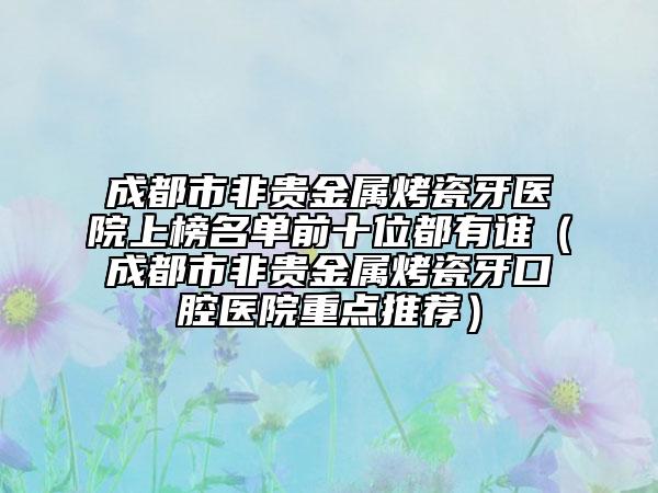 成都市非贵金属烤瓷牙医院上榜名单前十位都有谁（成都市非贵金属烤瓷牙口腔医院重点推荐）